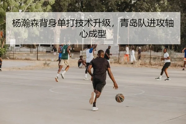 杨瀚森背身单打技术升级，青岛队进攻轴心成型